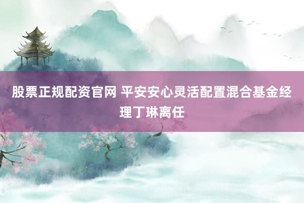 股票正規(guī)配資官網(wǎng) 平安安心靈活配置混合基金經(jīng)理丁琳離任
