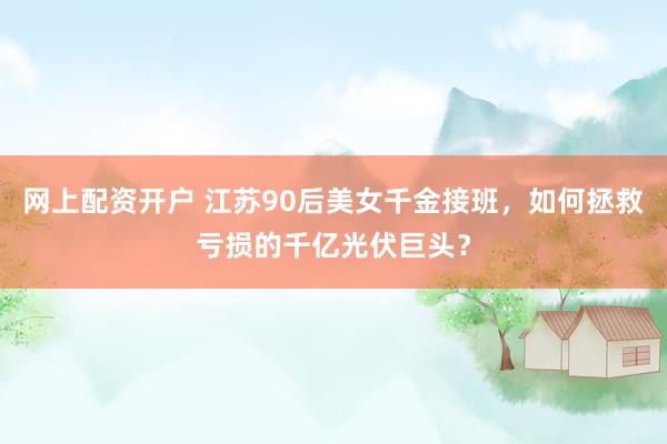 網(wǎng)上配資開戶 江蘇90后美女千金接班，如何拯救虧損的千億光伏巨頭？