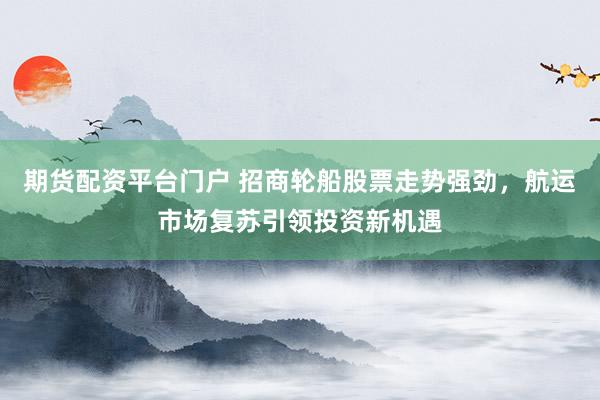 期貨配資平臺門戶 招商輪船股票走勢強勁，航運市場復(fù)蘇引領(lǐng)投資新機遇