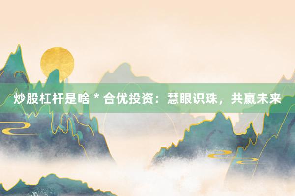 炒股杠桿是啥 * 合優(yōu)投資：慧眼識珠，共贏未來
