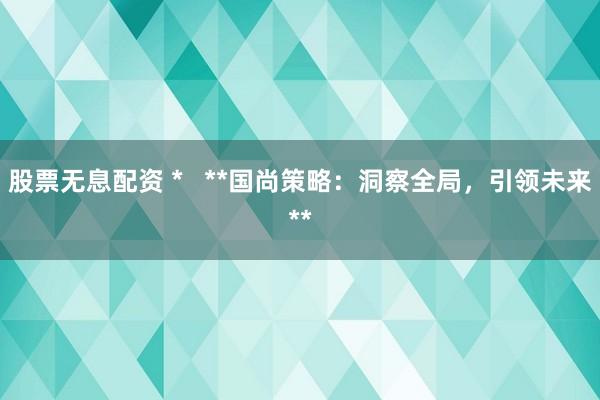 股票無息配資 *   **國尚策略：洞察全局，引領(lǐng)未來**