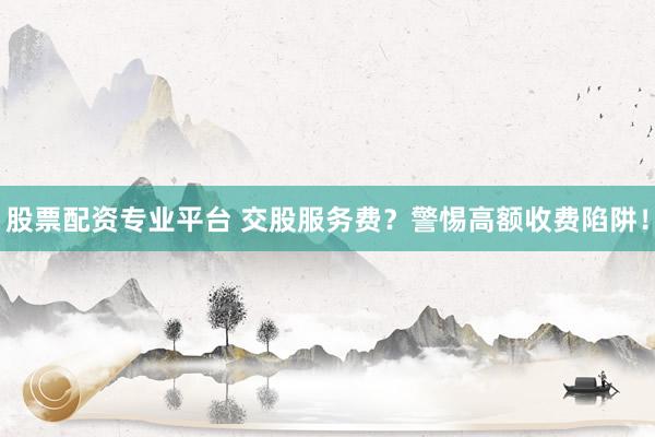 股票配資專業(yè)平臺(tái) 交股服務(wù)費(fèi)？警惕高額收費(fèi)陷阱！