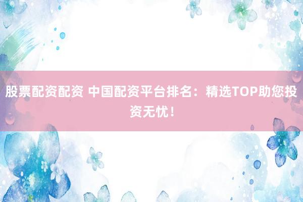 股票配資配資 中國(guó)配資平臺(tái)排名：精選TOP助您投資無(wú)憂(yōu)！