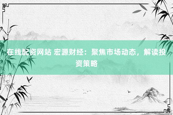 在線配資網(wǎng)站 宏源財經(jīng)：聚焦市場動態(tài)，解讀投資策略