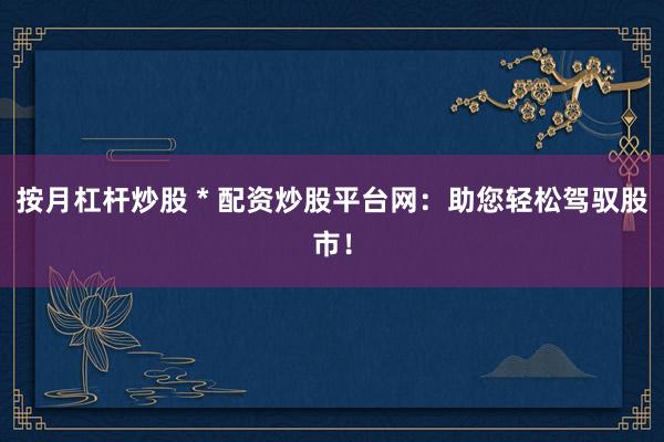 按月杠桿炒股 * 配資炒股平臺網：助您輕松駕馭股市！