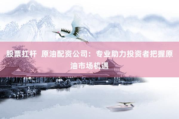 股票扛桿  原油配資公司：專業(yè)助力投資者把握原油市場(chǎng)機(jī)遇