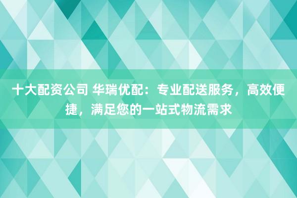 十大配資公司 華瑞優(yōu)配：專業(yè)配送服務，高效便捷，滿足您的一站式物流需求