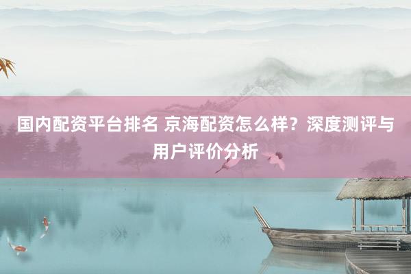 國內(nèi)配資平臺排名 京海配資怎么樣？深度測評與用戶評價分析