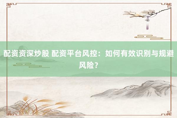 配資資深炒股 配資平臺風(fēng)控：如何有效識別與規(guī)避風(fēng)險(xiǎn)？