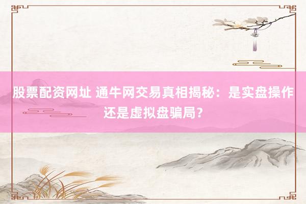 股票配資網(wǎng)址 通牛網(wǎng)交易真相揭秘：是實(shí)盤操作還是虛擬盤騙局？