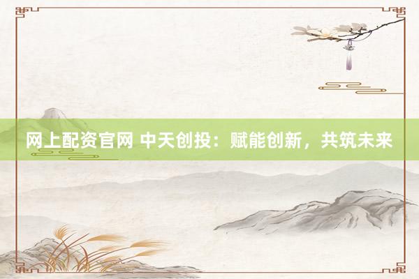 網(wǎng)上配資官網(wǎng) 中天創(chuàng)投：賦能創(chuàng)新，共筑未來