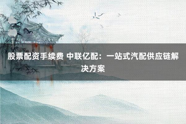 股票配資手續(xù)費 中聯(lián)億配：一站式汽配供應(yīng)鏈解決方案
