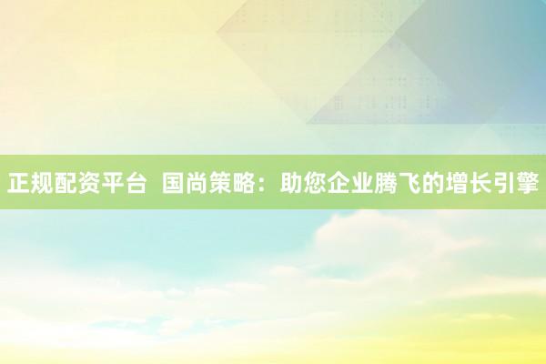 正規(guī)配資平臺(tái)  國(guó)尚策略：助您企業(yè)騰飛的增長(zhǎng)引擎