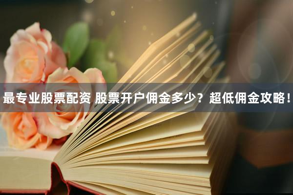 最專業(yè)股票配資 股票開戶傭金多少？超低傭金攻略！