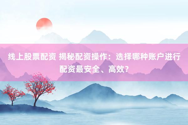 線上股票配資 揭秘配資操作：選擇哪種賬戶進行配資最安全、高效？