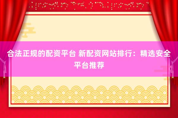 合法正規(guī)的配資平臺 新配資網(wǎng)站排行：精選安全平臺推薦