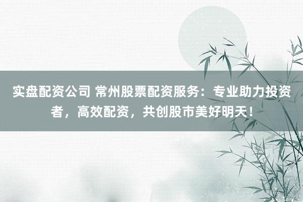 實盤配資公司 常州股票配資服務(wù)：專業(yè)助力投資者，高效配資，共創(chuàng)股市美好明天！