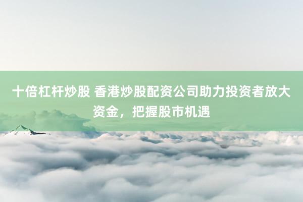 十倍杠桿炒股 香港炒股配資公司助力投資者放大資金，把握股市機遇