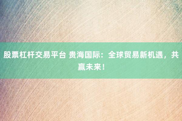 股票杠桿交易平臺(tái) 貴海國際：全球貿(mào)易新機(jī)遇，共贏未來！