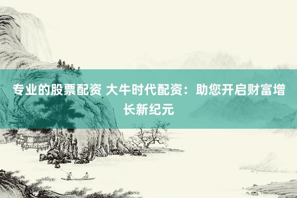 專業(yè)的股票配資 大牛時(shí)代配資：助您開啟財(cái)富增長新紀(jì)元