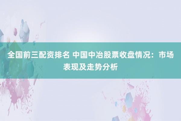全國前三配資排名 中國中冶股票收盤情況：市場表現(xiàn)及走勢分析