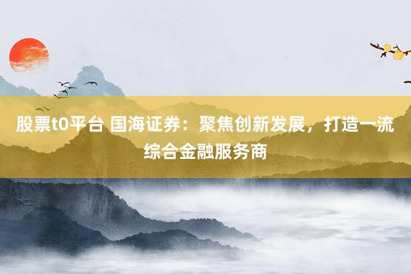 股票t0平臺(tái) 國海證券：聚焦創(chuàng)新發(fā)展，打造一流綜合金融服務(wù)商