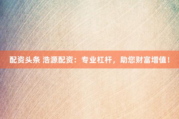 配資頭條 浩源配資：專業(yè)杠桿，助您財(cái)富增值！