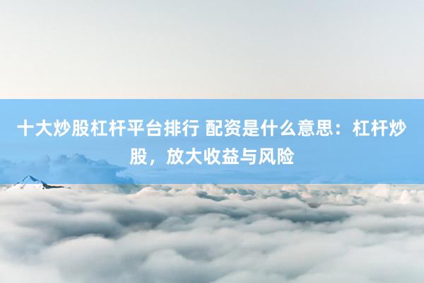 十大炒股杠桿平臺排行 配資是什么意思：杠桿炒股，放大收益與風(fēng)險