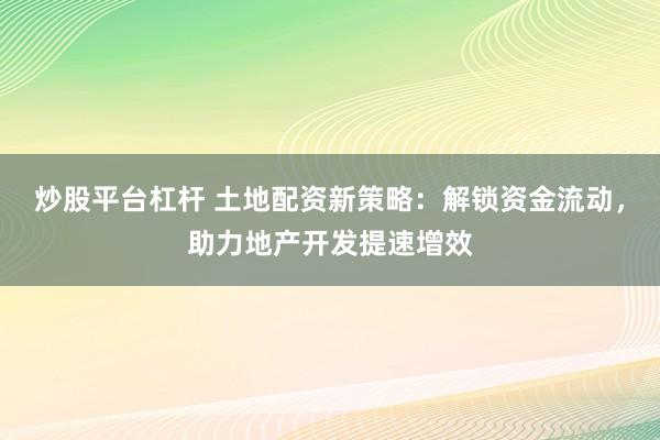 炒股平臺杠桿 土地配資新策略：解鎖資金流動，助力地產(chǎn)開發(fā)提速增效