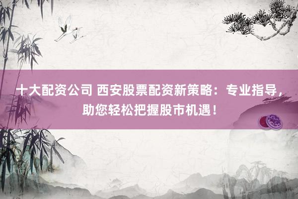 十大配資公司 西安股票配資新策略：專業(yè)指導，助您輕松把握股市機遇！