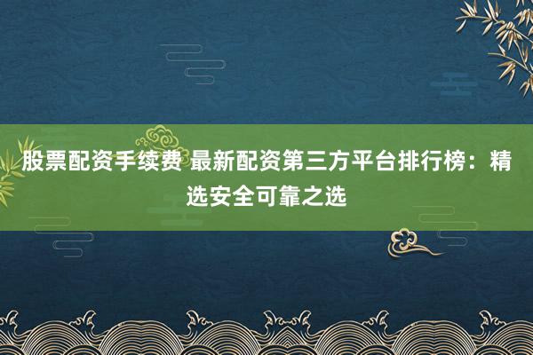 股票配資手續(xù)費 最新配資第三方平臺排行榜：精選安全可靠之選