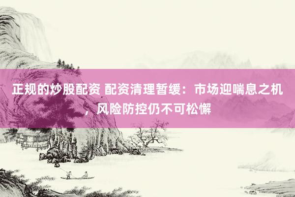 正規(guī)的炒股配資 配資清理暫緩：市場迎喘息之機，風險防控仍不可松懈