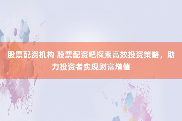 股票配資機(jī)構(gòu) 股票配資吧探索高效投資策略，助力投資者實現(xiàn)財富增值
