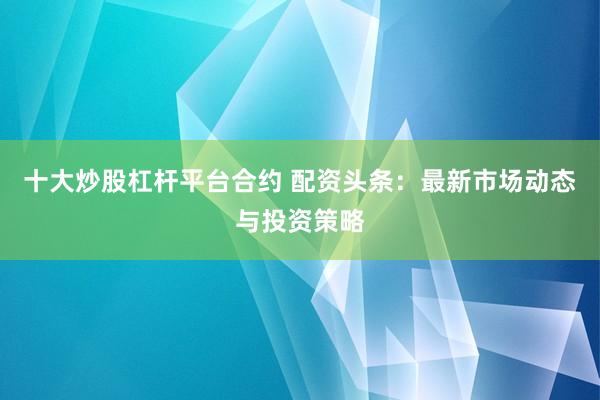 十大炒股杠桿平臺合約 配資頭條：最新市場動態(tài)與投資策略