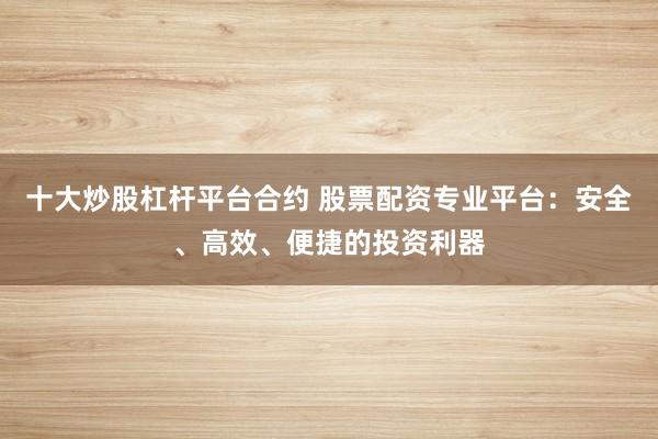 十大炒股杠桿平臺合約 股票配資專業(yè)平臺：安全、高效、便捷的投資利器