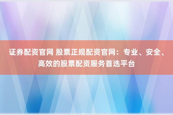 證券配資官網(wǎng) 股票正規(guī)配資官網(wǎng)：專業(yè)、安全、高效的股票配資服務(wù)首選平臺(tái)