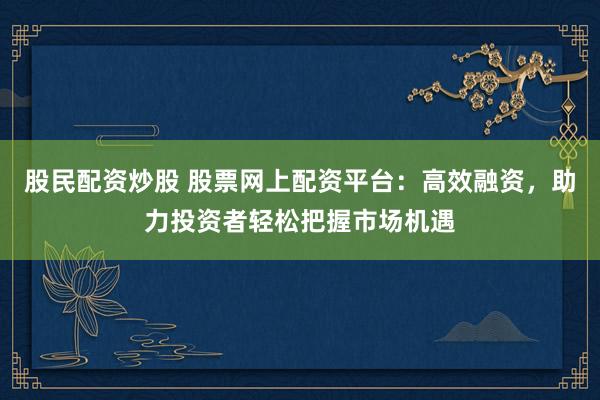 股民配資炒股 股票網(wǎng)上配資平臺：高效融資，助力投資者輕松把握市場機遇