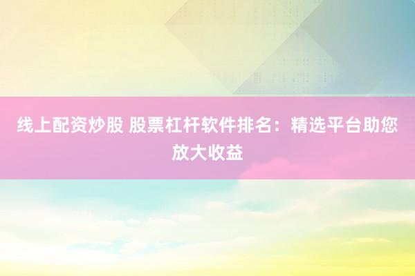 線上配資炒股 股票杠桿軟件排名：精選平臺(tái)助您放大收益