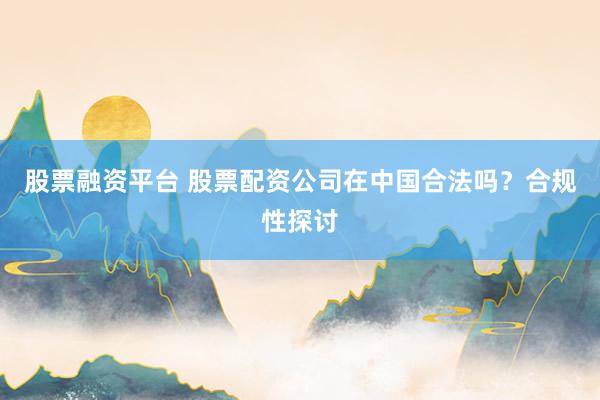 股票融資平臺 股票配資公司在中國合法嗎？合規(guī)性探討