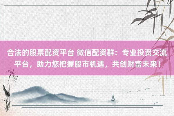 合法的股票配資平臺 微信配資群：專業(yè)投資交流平臺，助力您把握股市機遇，共創(chuàng)財富未來！