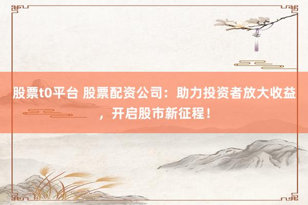 股票t0平臺(tái) 股票配資公司：助力投資者放大收益，開啟股市新征程！