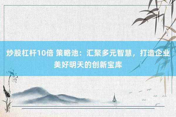 炒股杠桿10倍 策略池：匯聚多元智慧，打造企業(yè)美好明天的創(chuàng)新寶庫(kù)
