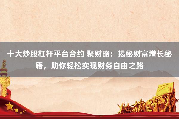 十大炒股杠桿平臺合約 聚財略：揭秘財富增長秘籍，助你輕松實(shí)現(xiàn)財務(wù)自由之路