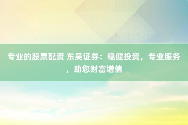 專業(yè)的股票配資 東吳證券：穩(wěn)健投資，專業(yè)服務(wù)，助您財(cái)富增值