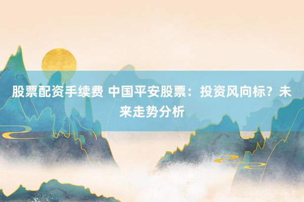 股票配資手續(xù)費 中國平安股票：投資風(fēng)向標(biāo)？未來走勢分析
