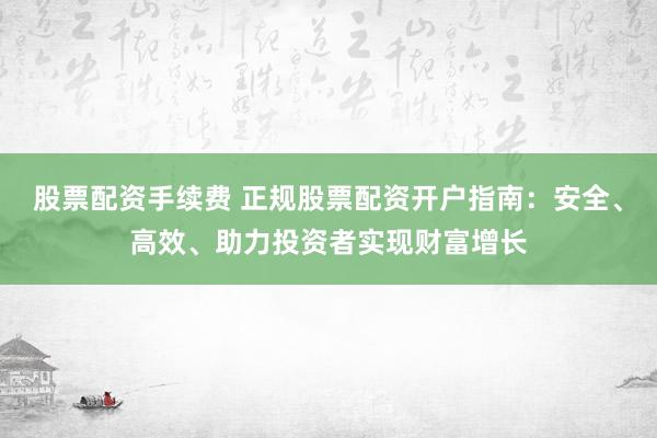 股票配資手續(xù)費 正規(guī)股票配資開戶指南：安全、高效、助力投資者實現(xiàn)財富增長