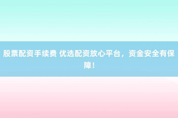 股票配資手續(xù)費 優(yōu)選配資放心平臺，資金安全有保障！