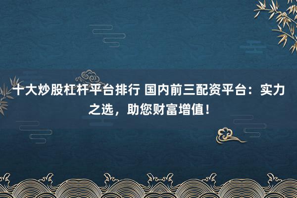 十大炒股杠桿平臺排行 國內(nèi)前三配資平臺：實力之選，助您財富增值！