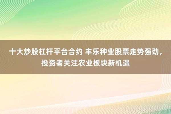 十大炒股杠桿平臺合約 豐樂種業(yè)股票走勢強(qiáng)勁，投資者關(guān)注農(nóng)業(yè)板塊新機(jī)遇