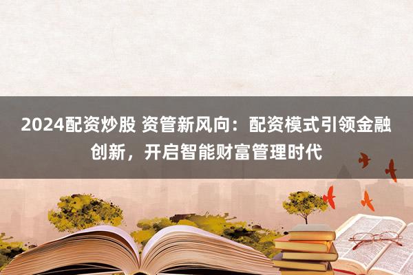 2024配資炒股 資管新風向：配資模式引領金融創(chuàng)新，開啟智能財富管理時代